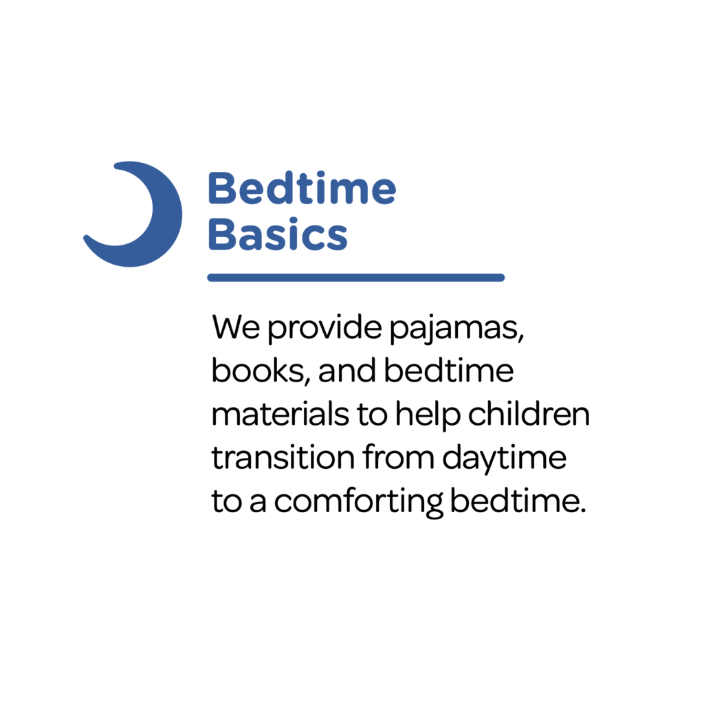 Bedtime Basics: We provide pajamas, books, and bedtime materials to help children transition from daytime
to a comforting bedtime.